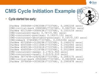 CMS Cycle Initiation Example (ii)
• Cycle started too early:
  [ParNew 390868K->296358K(773376K), 0.1882258 secs]
  [CMS-initial-mark 298458K(773376K), 0.0847541 secs]
  [ParNew 401318K->306863K(773376K), 0.1933159 secs]
  [CMS-concurrent-mark: 0.787/0.981 secs]
  [CMS-concurrent-preclean: 0.149/0.152 secs]
  [CMS-concurrent-abortable-preclean: 0.105/0.183 secs]
  [CMS-remark 374049K(773376K), 0.0353394 secs]
  [ParNew 407285K->312829K(773376K), 0.1969370 secs]
  [ParNew 405554K->311100K(773376K), 0.1922082 secs]
  [ParNew 404913K->310361K(773376K), 0.1909849 secs]
  [ParNew 406005K->311878K(773376K), 0.2012884 secs]
  [CMS-concurrent-sweep: 2.179/2.963 secs]
  [CMS-concurrent-reset: 0.010/0.010 secs]
  [ParNew 387767K->292925K(773376K), 0.1843175 secs]
  [CMS-initial-mark 295026K(773376K), 0.0865858 secs]
  [ParNew 397885K->303822K(773376K), 0.1995878 secs]



                             Copyright Sun Microsystems, Inc.   49
 