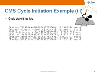 CMS Cycle Initiation Example (iii)
• Cycle started too late:

  [ParNew 742993K->648506K(773376K), 0.1688876 secs]
  [ParNew 753466K->659042K(773376K), 0.1695921 secs]
  [CMS-initial-mark 661142K(773376K), 0.0861029 secs]
  [Full GC 645986K->234335K(655360K), 8.9112629 secs]
  [ParNew 339295K->247490K(773376K), 0.0230993 secs]
  [ParNew 352450K->259959K(773376K), 0.1933945 secs]




                            Copyright Sun Microsystems, Inc.   50
 