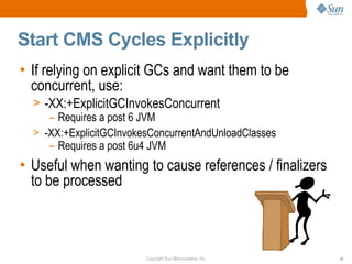 Start CMS Cycles Explicitly
• If relying on explicit GCs and want them to be
  concurrent, use:
  > -XX:+ExplicitGCInvokesConcurrent
     – Requires a post 6 JVM
  > -XX:+ExplicitGCInvokesConcurrentAndUnloadClasses
     – Requires a post 6u4 JVM
• Useful when wanting to cause references / finalizers
  to be processed



                         Copyright Sun Microsystems, Inc.   51
 