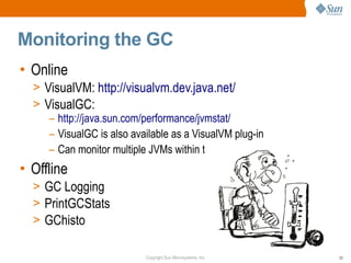 Monitoring the GC
• Online
  > VisualVM: http://visualvm.dev.java.net/
  > VisualGC:
     – http://java.sun.com/performance/jvmstat/
     – VisualGC is also available as a VisualVM plug-in
     – Can monitor multiple JVMs within the same tool
• Offline
  > GC Logging
  > PrintGCStats
  > GChisto

                           Copyright Sun Microsystems, Inc.   53
 