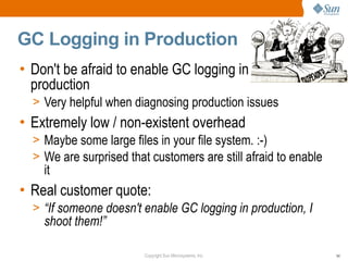 GC Logging in Production
• Don't be afraid to enable GC logging in
  production
  > Very helpful when diagnosing production issues
• Extremely low / non-existent overhead
  > Maybe some large files in your file system. :-)
  > We are surprised that customers are still afraid to enable
    it
• Real customer quote:
  > “If someone doesn't enable GC logging in production, I
    shoot them!”

                         Copyright Sun Microsystems, Inc.        54
 