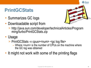 PrintGCStats
• Summarizes GC logs
• Downloadable script from
  > http://java.sun.com/developer/technicalArticles/Program
    ming/turbo/PrintGCStats.zip
• Usage
  > PrintGCStats -v cpus=<num> <gc log file>
     – Where <num> is the number of CPUs on the machine where
       the GC log was obtained
• It might not work with some of the printing flags


                         Copyright Sun Microsystems, Inc.       56
 
