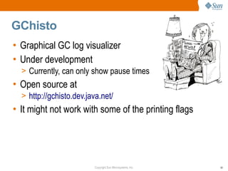 GChisto
• Graphical GC log visualizer
• Under development
  > Currently, can only show pause times
• Open source at
  > http://gchisto.dev.java.net/
• It might not work with some of the printing flags




                         Copyright Sun Microsystems, Inc.   59
 