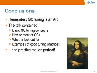 Conclusions
• Remember: GC tuning is an Art
• The talk contained
  >   Basic GC tuning concepts
  >   How to monitor GCs
  >   What to look out for
  >   Examples of good tuning practices
• ...and practice makes perfect!



                         Copyright Sun Microsystems, Inc.   63
 