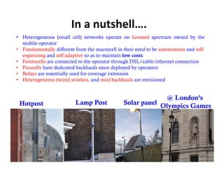In a nutshell….
• Heterogeneous (small cell) networks operate on licensed spectrum owned by the
  mobile operator
• Fundamentally different from the macrocell in their need to be autonomous and self-
  organizing and self-adaptive so as to maintain l
       i i      d lf d i                   i i low costs
• Femtocells are connected to the operator through DSL/cable/ethernet connection
• Picocells have dedicated backhauls since deployed by operators
• Relays are essentially used for coverage extension
• Heterogeneous (wired,wireless, and mix) backhauls are envisioned


                                                              @ London’s
 Hotpost                  Lamp Post             Solar panel Olympics Games




                                                                                  10
 