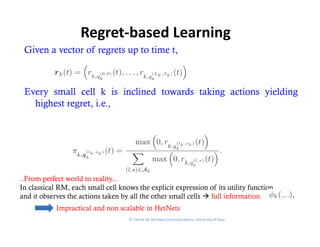 Regret‐based Learning
 Given a vector of regrets up to time t,



 Every small cell k is inclined towards taking actions yielding
   highest regret, i.e.,
     g       g ,       ,




..From
..From perfect world to reality...
                         reality...
In classical RM, each small cell knows the explicit expression of its utility function
and it observes the actions taken by all the other small cells  full information
            Impractical and non scalable in HetNets
                                     © Centre for Wireless Communications, University of Oulu
 