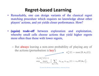 Regret‐based Learning
• Remarkably, one can design variants of the classical regret
  matching procedure which requires no knowledge about other
  p y
  players’ actions, and yet yields closer performance. How?
                  ,     y y               p

• (again) trade-off between exploration and exploitation,
  whereby small cells choose actions that yield higher regrets
  more often than those with lower regrets,

   – But always leaving a non-zero probability of playing any of
     the actions (perturbation is key!)




                        © Centre for Wireless Communications, University of Oulu
 