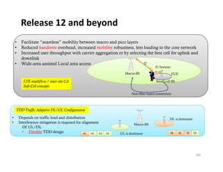 Release 12 and beyond
    •    Facilitate “seamless” mobility between macro and pico layers
    •    Reduced handover overhead, increased mobility robustness, less loading to the core network
    •    Increased user throughput with carrier aggregation or by selecting the best cell for uplink and
         downlink
    •    Wide-area assisted Local area access                             f2
                                                                                          f1/booster
                                                                       Macro-BS                         FUE

           LTE multiflow / inter site CA                                                   Small cell BS
           Soft-Cell concepts
                                                                           Non-fiber based connection



    TDD Traffic Adaptive DL/UL Configuration
•       Depends on traffic load and distribution                                                    DL is dominant
                                                                                                       i d i     t
•       Interference mitigation is required for alignment                   Macro-BS
          Of UL/DL
          • Flexible TDD design                  DL  UL   UL   UL   UL is dominant                  DL        DL   DL   UL




                                                                                                                         106
 