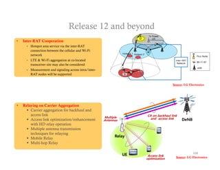 Release 12 and beyond
•   Inter-RAT Cooperation
        Hotspot area service via the inter-RAT
         connection between the cellular and Wi-Fi
         network
        LTE & Wi-Fi aggregation at co-located
         transceiver site may also be considered
        Measurement and signaling across intra/inter-
         RAT nodes will be supported


                                                                                         Source: LG Electronics




•   Relaying on Carrier Aggregation
       Carrier aggregation for backhaul and
        access link                                                      CA on backhaul link
                                                         Multiple          and access link
       Access link optimization/enhancement             Antennas                              DeNB
        with HD relay operation
       Multiple antenna transmission
        techniques for relaying
                                                               Relay
       Mobile Relay
       Multi-hop Relay


                                                                    UE    Access link
                                                                                                       108
                                                                         optimization      Source: LG Electronics
 