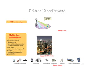 Release 12 and beyond

•    3D Beamforming




                                                                   Sou ce:
                                                                   Source: KDDI


•   Machine Type
    Communication

New revenue streams
• Many devices
• Low-cost terminals essential
- Address conclusions from
Rel-11 study
• Support machine type traffic
            machine-type
efficiently
• Handle priority and QoS
appropriately
                                       Source: LG Electronics




                                                                                  109
                                                           Source: Ericsson
 