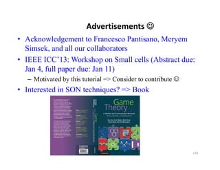 Advertisements 
• Acknowledgement to Francesco Pantisano, Meryem
  Simsek, and all our collaborators
• IEEE ICC’13: Workshop on Small cells (Abstract due:
  Jan 4, full paper due: Jan 11)
  – Motivated by this tutorial => Consider to contribute 
• Interested in SON techniques? => Book




                                                             110
 