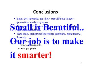 Conclusions
 • Small cell networks are likely to proliferate in next-
   generation wireless systems

Small is Beautiful..
 • Many technical issues to address: interference, topology,
   self-organization, etc.
          g         ,
 • New tools, inclusive of stochastic geomtery, game theory,
   learning

Our j b i t
O job is to make
              k
 • Co-existence of..
    – Small and macro-cells
    – Multiple games!


it smarter!
                                                           111
 