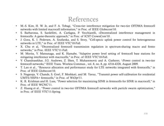 References
•   M.-S. Kim, H. W. Je, and F. A. Tobagi, “Cross-tier interference mitigation for two-tier OFDMA femtocell
    networks with limited macrocell information," in Proc. of IEEE Globecom'10.
•   S. Barbarossa, S. Sardellitti, A. Carfagna, P. Vecchiarelli, «Decentralized interference management in
    femtocells: A game-theoretic approach," in Proc. of ICST CrownCom'10 .
•   J. Gora, K I P d
    J G       K. I. Pedersen, A S f k and S St
                               A. Szufarska, d S. Strzy, ”C ll
                                                             ”Cell-specic uplink power control f h t
                                                                       i    li k          t l for heterogeneous
    networks in LTE," in Proc. of IEEE VTC'10-Fall.
•   X. Chu et al, “Decentralized femtocell transmission regulation in spectrum-sharing macro and femto
    networks," in Proc. IEEE VTC'11-Fall.
•   M. Morita, Y. Matsunaga, and K. Hamabe, “Adaptive power level setting of femtocell base stations for
                             g                            p    p                  g
    mitigating interference with macrocells," in Proc. of IEEE VTC'10-Fall.
•   V. Chandrasekhar, J.G. Andrews, Z. Shen, T. Muharemovic and A. Gatherer, Power control in two-tier
    femtocell networks," IEEE Trans. Wireless Commun., vol. 8, no. 8, pp. 4316-4328, August 2009.
•   T. Lan et al., “Resource allocation and performance study for LTE networks integrated with femtocells," in
    Proc.
    Proc of IEEE Globecom'10
                    Globecom 10.
•   S. Nagaraja, V. Chande, S. Goel, F. Meshkati, and M. Yavuz, ”Transmit power self-calibration for residential
    UMTS/HSPA+ femtocells," in Proc. of WiOpt'11.
•   K. R. Krishnan and H. Luss, “Power selection for maximizing SINR in femtocells for SINR in macrocell," in
    Proc. of IEEE WCNC'11.
•   Z. Huang et al., “Power control in two-tier OFDMA femtocell networks with particle swarm optimization,"
    in Proc. of IEEE VTC'11-Spring.




                                                                                                      116
 