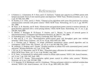 References
•   S. Kishore, L. J. Greenstein, H. V. Poor, and S. C. Schwartz, “Uplink user capacity in a CDMA system with
    hotspot microcells: Eects of nite transmit power and dispersion," IEEE Trans. Wireless Commun., vol. 5, no.
    2, pp. 417-426, Feb. 2006.
•   N. Bambos, S. C. Chen, and G. J. Pottie, “Channel access algorithms with active link protection for wireless
    communication networks with power control," IEEE/ACM T
              i ti       t    k   ith           t l"               Trans. N t
                                                                          Networking, vol. 8 no. 5 pp. 583 597
                                                                                 ki      l 8,      5,    583-597,
    Oct. 2000.
•   M. Rasti, A. R. Sharafat, and B. Seyfe, Pareto-ecient and goal-driven power control in wireless networks: A
    game-theoretic approach with a novel pricing scheme," IEEE/ACM Trans. Networking, vol. 17, no. 2, pp.
    556-569, April 2009.
                p
•   E. Altman, T. Boulogne, R. El-Azouzi, T. Jiminez, and L. Wynter, “A survey of network games in
    telecommunications," Computers and Operations Research, pp. 286{311, Feb. 2006.
•   D. Fudenberg and J. Tirole, Game Theory. Cambridge, MA: MIT Press.
•   Z. Han and K. J. R. Liu, “Noncooperative power-control game and throughput game over wireless
    networks,
    networks “ IEEE Trans Commun vol 53 no 10 pp 1625{1629 Oct 2005
                        Trans. Commun., vol. 53, no. 10, pp. 1625{1629, Oct. 2005.
•   G. J. Foschini and Z. Miljanic, “A simple distributed autonomous power control algorithm and its
    convergence," IEEE Trans. Veh. Technol., vol. 42, no. 4, pp. 641{646, Nov. 1993.
•   M. Andersin, Z. Rosberg, and J. Zander, “Gradual removals in cellular PCS with constrained power control
    and noise," Wireless Networks, vol. 2, pp. 27{43, 1996.
•   J. W. Lee, R. R. Mazumdar, and N. B. Shro, “Downlink power allocation for multi-class wireless systems,“
    IEEE/ACM Trans. Netw., vol. 13, no. 4, pp. 854-867, Aug. 2005.
•   R. D. Yates, A framework for uplink power control in cellular radio systems," IEEE J. Sel. Areas Commun.,
    vol. 13, no. 7, pp. 1341-1347, Sept. 1995.
•   H.
    H Ji and C -Y Huang, “Non-cooperative uplink power control in cellular radio systems," Wireless
                  C. Y.            Non cooperative                                            systems, Wireless.
    Networks, vol. 4, no. 3, pp. 233{240, 1998.
•   C. U. Saraydar, N. B. Mandayam, and D. J. Goodman, “Pricing and power control in a multicell wireless data
    network," IEEE J. Sel. Areas Commun., vol. 19, no. 10, pp. 1883{1892, Oct. 2001.                    117
 