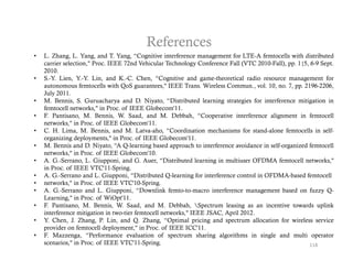 References
•   L. Zhang, L. Yang, and T. Yang, “Cognitive interference management for LTE-A femtocells with distributed
    carrier selection," Proc. IEEE 72nd Vehicular Technology Conference Fall (VTC 2010-Fall), pp. 1{5, 6-9 Sept.
    2010.
•   S.-Y. Lien, Y.-Y. Lin, and K.-C. Chen, “Cognitive and game-theoretical radio resource management for
    autonomous f t ll with Q S guarantees," IEEE T
       t           femtocells ith QoS         t    "      Trans. Wi l C
                                                                 Wireless Commun., vol. 10 no. 7 pp. 2196 2206
                                                                                       l 10,   7,    2196-2206,
    July 2011.
•   M. Bennis, S. Guruacharya and D. Niyato, “Distributed learning strategies for interference mitigation in
    femtocell networks," in Proc. of IEEE Globecom'11.
•   F. Pantisano, M. Bennis, W. Saad, and M. Debbah, “Cooperative interference alignment in femtocell
                                                                    p                        g
    networks," in Proc. of IEEE Globecom'11.
•   C. H. Lima, M. Bennis, and M. Latva-aho, “Coordination mechanisms for stand-alone femtocells in self-
    organizing deployments," in Proc. of IEEE Globecom'11.
•   M. Bennis and D. Niyato, “A Q-learning based approach to interference avoidance in self-organized femtocell
    networks,
    networks " in Proc of IEEE Globecom'10
                    Proc.         Globecom 10.
•   A. G.-Serrano, L. Giupponi, and G. Auer, “Distributed learning in multiuser OFDMA femtocell networks,"
    in Proc. of IEEE VTC'11-Spring.
•   A. G.-Serrano and L. Giupponi, “Distributed Q-learning for interference control in OFDMA-based femtocell
•   networks," in Proc. of IEEE VTC'10-Spring.
•   A. G.-Serrano and L. Giupponi, “Downlink femto-to-macro interference management based on fuzzy Q-
    Learning," in Proc. of WiOpt'11.
•   F. Pantisano, M. Bennis, W. Saad, and M. Debbah, Spectrum leasing as an incentive towards uplink
    interference mitigation in two-tier femtocell networks," IEEE JSAC, April 2012.
•   Y.
    Y Chen, J Zhang, P Lin, and Q Zhang, “Optimal pricing and spectrum allocation for wireless service
               J.         P.           Q.            Optimal
    provider on femtocell deployment," in Proc. of IEEE ICC'11.
•   F. Mazzenga, “Performance evaluation of spectrum sharing algorithms in single and multi operator
    scenarios," in Proc. of IEEE VTC'11-Spring.                                                        118
 