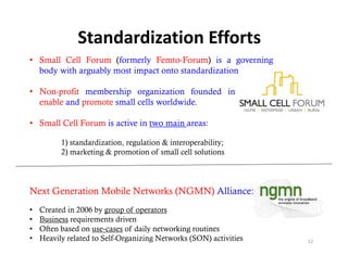 Standardization Efforts
• Small Cell Forum (formerly Femto-Forum) is a governing
  body with arguably most impact onto standardization bodies.

• Non-profit membership organization founded in 2007 to
  enable and promote small cells worldwide.

• Small Cell Forum is active in two main areas:

          1) standardization, regulation & interoperability;
          2) marketing & promotion of small cell solutions




Next Generation Mobile Networks (NGMN) Alliance:
•   Created in 2006 by group of operators
•   Business requirements driven
•   Often based on use‐cases of daily networking routines
•   Heavily related to Self-Organizing Networks (SON) activities   12
 
