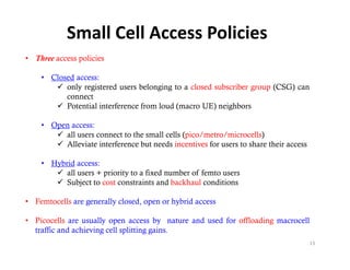 Small Cell Access Policies
• Three access policies

    • Closed access:
        only registered users b l
             l    i    d       belonging to a closed subscriber group (
                                      i        l d b ib               (CSG) can
                                                                          )
          connect
        Potential interference from loud (macro UE) neighbors

    • Open access:
        all users connect to the small cells (pico/metro/microcells)
        Alleviate interference but needs incentives for users to share their access

    • Hybrid access:
        all users + priority to a fixed number of femto users
        Subject to cost constraints and backhaul conditions
              j

• Femtocells are generally closed, open or hybrid access

• Picocells are usually open access by nature and used for offloading macrocell
  traffic and achieving cell splitting gains.
                                                                                       13
 