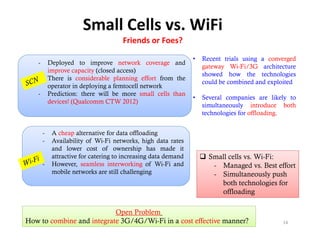 Small Cells vs. WiFi
                                      Friends or Foes?
                                                                •   Recent trials using a converged
   -       Deployed to improve network coverage and
                                                                    gateway Wi-Fi/3G architecture
           improve capacity (closed access)
                                                                    showed how the technologies  g
   -       There i considerable planning effort f
           Th     is      id bl      l  i     ff t from th
                                                        the
                                                                    could be combined and exploited
           operator in deploying a femtocell network
   -       Prediction: there will be more small cells than
                                                                •   Several companies are likely to
           devices! (Qualcomm CTW 2012)
                                                                    simultaneously introduce both
                                                                                  y
                                                                    technologies for offloading.


       -    A cheap alternative for data offloading
       -    Availability f Wi-Fi
            A il bili of Wi Fi networks, hi h d
                                            k high data rates
            and lower cost of ownership has made it
            attractive for catering to increasing data demand        Small cells vs. Wi-Fi:
       -    However, seamless interworking of Wi-Fi and                - Managed vs. Best effort
            mobile networks are still challenging
                bil    t    k       till h ll i                        - Simultaneously push
                                                                         both technologies for
                                                                         offloading

                           Open Problem
How to combine and integrate 3G/4G/Wi-Fi in a cost effective manner?                          14
 