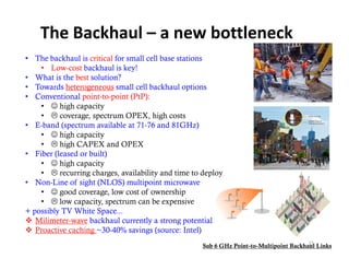 The Backhaul – a new bottleneck
• The backhaul is critical for small cell base stations
    • Low-cost backhaul is key!
• What is the best solution?
• Towards h
          d heterogeneous small cell b kh l options
                                ll ll backhaul       i
• Conventional point-to-point (PtP):
    •  high capacity
    •  coverage, spectrum OPEX, high costs
• E-band (spectrum available at 71-76 and 81GHz)
    •  high capacity
    •  high CAPEX and OPEX
• Fib (l
   Fiber (leased or b ilt)
               d built)
    •  high capacity
    •  recurring charges, availability and time to deploy
• Non-Line of sight (NLOS) multipoint microwave
                  g (        )      p
    •  good coverage, low cost of ownership
    •  low capacity, spectrum can be expensive
+ possibly TV White Space...
 Milimeter wave backhaul currently a strong potential
   Milimeter-wave
 Proactive caching ~30-40% savings (source: Intel)
                                                                                        15
                                                    Sub 6 GHz Point-to-Multipoint Backhaul Links
 