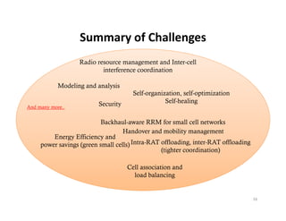Summary of Challenges
                   Summary of Challenges
                   Radio resource management and Inter-cell
                           interference coordination
                           i t f            di ti

            Modeling and analysis
                                       Self-organization, self-optimization
                                              g                 p
                          Security                 Self-healing
And many more..


                          Backhaul-aware RRM for small cell networks
                                   Handover and mobility management
         Energy Efficiency and
     power savings (green small cells) Intra-RAT offloading, inter-RAT offloading
                                                 ( g
                                                 (tighter coordination)
                                                                      )

                                     Cell association and
                                       load balancing


                                                                                    16
 