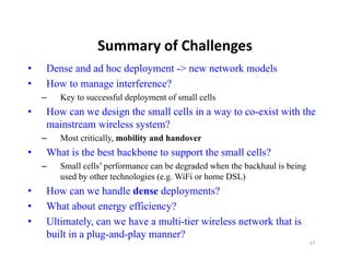 Summary of Challenges
                  Summary of Challenges
•   Dense and ad hoc deployment -> new network models
•   How to manage interference?
    –   Key to successful deployment of small cells
•   How can we design the small cells in a way to co-exist with the
    mainstream wireless system?
    –   Most critically, mobility and handover
•   What is the best backbone to support the small cells?
    –   Small cells’ performance can be degraded when the backhaul is being
        used by other technologies (e.g. WiFi or home DSL)
•   How can we handle dense deployments?
•   What about energy efficiency?
•   Ultimately,
    Ultimately can we have a multi-tier wireless network that is
                              multi tier
    built in a plug-and-play manner?
                                                                              17
 