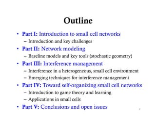 Outline
• Part I: Introduction to small cell networks
   – Introduction and key challenges
• Part II: Network modeling
   – Baseline models and key tools (stochastic geometry)
• Part III: Interference management
   – Interference in a heterogeneous, small cell environment
   – Emerging techniques for interference management
• P IV: T
  Part IV Toward self-organizing small cell networks
               d lf        i i      ll ll         k
   – Introduction to game theory and learning
   – Applications in small cells
• Part V: Conclusions and open issues                          2
 