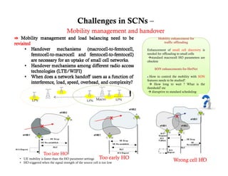 Challenges in SCNs –
                                   Mobility management and handover
                                                                                     Mobility h
                                                                                     M bilit enhancement for
                                                                                                           tf
                                                                                        traffic offloading

                                                                              Enhancement of small cell discovery is
                                                                              needed for offloading to small cells
                                                                              standard macrocell HO parameters are
                                                                              obsolete

                                                                                  SON enhancements for HetNet

                                                                               How to control the mobility with SON
                                                                              features needs to be studied?
                                                                                How long to wait ? What is the
                                                                              threshold? etc
                                                                                disruptive to standard scheduling

         LPN                                      LPN Macro             LPN




                 Too late HO
• UE mobility is faster than the HO parameter settings     Too early HO                        Wrong cell HO
                                                                                                           21
• HO triggered when the signal strength of the source cell is too low
 