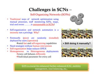 Challenges in SCNs –
                       Self-Organizing Networks (SONs)
                       S lf O    i i N t     k (SON )
• Traditional ways of network optimization using
  manual processes, staff monitoring KPIs, maps,
  trial and errors ..........is unreasonable i SCNs!
    i l d                    i           bl in

• Self-organization and network automation is a
  necessity not a privilege. Why?

• Femtocells (pico) are randomly (installed)
  deployed by users (operators)
         need fast d lf
          d f t and self-organizing capabilities
                                   i i      biliti
• Need strategies without human intervention
• Self-organization helps reduces OPEX
• Homogeneous vs. Heterogeneous deployments
         g                     g          p y
         every cell behaves differently
         Individual parameter for every cell



              SON is crucial for enhanced/further enhanced-ICIC, mobility
                           management, load balancing, etc..                22
 