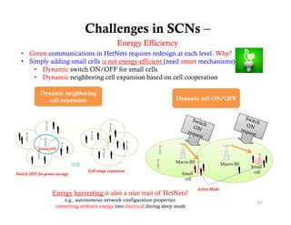 Challenges in SCNs –
                                                  Energy Effi i
                                                  E      Efficiency
  • Green communications in HetNets requires redesign at each level. Why?
  • Simply adding small cells is not energy-efficient (need smart mechanisms)
      • Dynamic switch ON/OFF for small cells
      • Dynamic neighboring cell expansion based on cell cooperation

             Dynamic neighboring
                cell expansion
                  ll       i                                               Dynamic cell ON/OFF




            Switch OFF



                                                                           Macro-BS                 Macro-BS
                                                                                                               Small
                                   Cell range expansion                                                         cell
Switch OFF for power savings                                                  Small
                                                                               cell

                                                                                      Active Mode
                   Energy harvesting is also a nice trait of HetNets!
                         e.g., autonomous network configuration properties                                       23
                     converting ambient energy into electrical during sleep mode
 