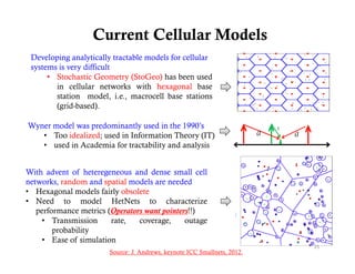Current Cellular Models
 Developing analytically tractable models for cellular
 systems is very difficult
      • Stochastic Geometry (StoGeo) has been used
        in
        i cellular networks with h
               ll l      t  k     ith hexagonal b
                                                l base
        station model, i.e., macrocell base stations
        (grid-based).

Wyner model was predominantly used in the 1990’s
   • Too idealized; used in Information Theory (IT)
   • used in Academia for tractability and analysis


With advent of heteregeneous and dense small cell
networks, random and spatial models are needed
• HHexagonal models f i l obsolete
             l    d l fairly b l
• Need to model HetNets to characterize
   performance metrics (Operators want pointers!!)
                         Operators     pointers
    • Transmission           ,
                         rate,   coverage,
                                       g,     outage
                                                   g
        probability
    • Ease of simulation
                                                                           25
                        Source: J. Andrews, keynote ICC Smallnets, 2012.
 