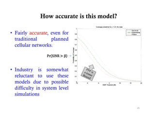 How accurate is this model?

• Fairly accurate, even for
  traditional
     di i   l      planned
                     l    d
  cellular networks.



• Industry is somewhat
  reluctant to use these
  models due to possible
  difficulty in system level
  simulations

                                            29
 