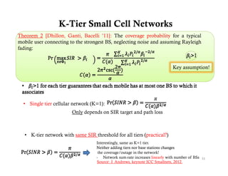 K-Tier Small Cell Networks
Theorem 2 [Dhillon, Ganti, Bacelli ’11]: The coverage probability for a typical
mobile user connecting to the strongest BS, neglecting noise and assuming Rayleigh
fading:


                                                                             Key assumption!




  • Single tier cellular network (K=1):
                         Only depends on SIR target and path loss



   • K-tier network with same SIR threshold for all tiers (practical?)
                                    Interestingly,
                                    Interestingly same as K=1 tier
                                                          K 1 tier.
                                    Neither adding tiers nor base stations changes
                                     the coverage/outage in the network!
                                    - Network sum-rate increases linearly with number of BSs 31
                                    Source: J. Andrews, keynote ICC Smallnets, 2012.
 
