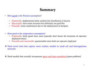 Summary
• How good is the Poisson assumption?

    • Femtocells: deployments fairly random but distribution is known
    • Macrocells: have some structure but definitely not grid-like
    • Picocells: some randomness due to the deployment at hotspots


• How good is the independence assumption?
   • Femtocells: fairly good since users typically don’t know the locations of operator
     deployed towers
   • Pi
     Picocells and macrocells: questionable since b h are operator d l d
           ll    d          ll      i   bl i      both             deployed

 Need novel tools that capture more realistic models in small cell and heterogeneous
  networks


 Need models that actually incorporate space and time correlation (open problem)


                                                                                    33
 
