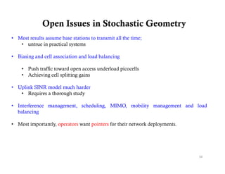 Open Issues in Stochastic Geometry
• Most results assume base stations to transmit all the time;
   • untrue in practical systems

• Biasing and cell association and load balancing

    • Push traffic toward open access underload picocells
    • Achieving cell splitting gains

• Uplink SINR model much harder
   • Requires a thorough study

• Interference management, scheduling, MIMO, mobility management and load
  balancing

• Most importantly, operators want pointers for their network deployments.




                                                                             34
 