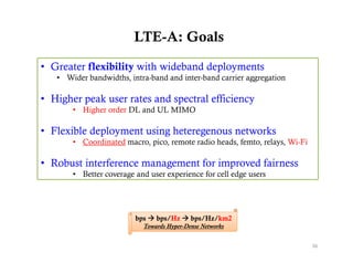 LTE-A: Goals

• Greater flexibility with wideband deployments
   • Wider bandwidths, intra-band and inter-band carrier aggregation

• Higher peak user rates and spectral efficiency
       • Higher order DL and UL MIMO

• Flexible deployment using heteregenous networks
       • Coordinated macro, pico, remote radio heads, femto, relays, Wi-Fi

• Robust interference management for improved fairness
       • Better coverage and user experience for cell edge users




                         bps  bps/Hz  bps/Hz/km2
                           Towards Hyper-Dense Networks


                                                                             36
 