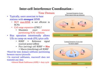 Inter-cell Interference Coordination -
                                 Time Domain                   Increased footprint of pico
                                                                             p        p
                                                              When macro frees up resources
• Typically, users associate to base
  stations with strongest SINR
    • BUT max-SINR is not efficient in
      SCNs
                                                                                         Pico
    • Cell range expansion (CRE) ?                      Pico          Macro
       • Mandates         smart     resource
           partitioning/ICIC solutions
• Bias operation intentionally allows               Subframes reserved for picocell transmission

  UEs to camp on weak (DL) pico cells
          • RSRP = Reference signal       g                Limited footprint of p
                                                                       p        pico due
             received power (dBm)                                To macro signal

          • Pico (serving) cell RSRP + Bias
             = Macro (interfering) cell RSRP
•Need for time domain subframe partitioning
between macro/picocells                                Pico
                                                                                       Pico
                                                                    Macro
• In reserved subframes, macrocell does not
transmit any data
    •Almost Blank Subframes (ABS) + duty cycle
                                                 Subframes reserved for macrocell transmission


                                                                                                   40
 