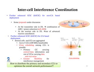 Inter-cell Interference Coordination
•       Further enhanced    ICIC    (feICIC)   for   non-CA   based
        deployment

         •   Some proposals under discussion                          X2           X2

                                                                           Macro          Pico
              •   At the transmitter side in DL  combination of
                  ABS + power reduction (soft-ABS)
              • At the receiver side in DL use of advanced
                  receiver cancellation
    •    Further enhanced ICIC (feICIC) for CA based
         deployment
           • Several cells and CCs are aggregated
                • Up to 5 CCs (100 MHz bandwidth)
                • Cross scheduling among CCs is
                    possible
                      • Primary         CC         carrying
                         control/data information and
                         rest of CCsc carrying data
                           and vice-versa
                      • Greater        flexibility      for            Cross scheduling
                                                                                      g

                         interference management
        How to distribute the primary and secondary CCs to
           optimize the overall network p
            p                            performance??                                           43
 