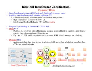 Inter-cell Interference Coordination -
                                         Frequency Reuse
•   Several configurations exist (full hard soft fractional) frequency reuse
                                 (full, hard, soft,
•   Requires coordination through message exchange (X2)
      • Relative Narrowand Transmit Power Indicator (RNTP) for DL
      • High Interference Indicator (HII) for UL
      • Interference Overload Indicator (OI) for UL; reactive

•   Frequency partitioning in HetNet  LTE Rel. 8/9
•   Static FFR
      • Partition the spectrum into subbands and assign a given subband to a cell in a coordinated
          manner that minimizes intercell interference
      • E.g., N=1/3 FFR yields improvements in terms of SINR albeit lower spectral efficiency

•   Dynamic FFR
     • Assignments based on interference levels/thresholds as well as scheduling users based on
        CQI from users feedbacks.
                                                                                  HFR

                                                    X2
                                                          X2
                                                                                  FFR
                                             X2

                                               X2
                                                     X2
                                                                                  SFR
                                                    X2

                                                                                                      44
      Static FFR vs. Reuse 1                                   Protecting cell edge users using FFR
 