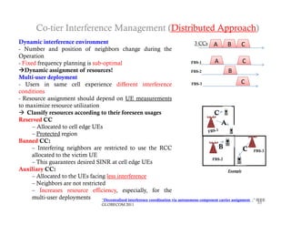 Co-tier Interference Management (Distributed Approach)
Dynamic interference environment                                                        3 CC
                                                                                          CCs A           B        C
- Number and position of neighbors change during the
Operation
- Fixed frequency planning is sub‐optimal                                             FBS-1       A                C
Dynamic assignment of resources!                                                     FBS-2                B
Multi‐user deployment
- Users in same cell experience different interference                                 FBS-3                       C
conditions
- Resource assignment should depend on UE measurements
to maximize resource utilization
 Classify resources according to their foreseen usages                                           C
Reserved CC
                                                                                                      A
      – Allocated to cell edge UEs
      – Protected region
Banned CC:
      – Interfering neighbors are restricted to use the RCC                                         B              C      FBS-3
      allocated to the victim UE
                                                                                                 FBS-2
      – This guarantees desired SINR at cell edge UEs
Auxiliary CC:                                                                                              Example
      – Allocated to the UEs facing less interference
      – Neighbors are not restricted
      – Increases resource efficiency, especially, for the
      multi‐user deployments       “Decentralized interference coordination via autonomous component carrier assignment   ,” IEEE
                                          GLOBECOM 2011                                                                     49
 