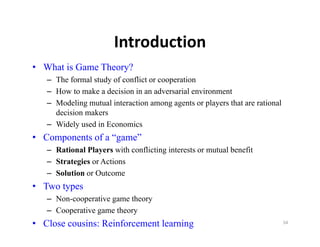 Introduction
• What is Game Theory?
   – The formal study of conflict or cooperation
      h f      l d f        fli              i
   – How to make a decision in an adversarial environment
   – Modeling mutual interaction among agents or players that are rational
     decision makers
   – Widely used in Economics
• Components of a “game”
                   game
   – Rational Players with conflicting interests or mutual benefit
   – Strategies or Actions
   – Solution or Outcome
• Two types
   – Non-cooperative game theory
     No coope at ve ga e t eo y
   – Cooperative game theory
• Close cousins: Reinforcement learning                                      54
 