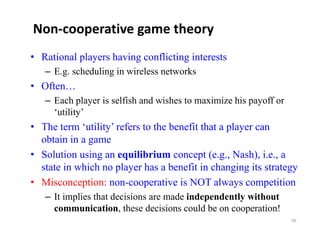 Non‐cooperative game theory
• Rational players having conflicting interests
   – E.g. scheduling in wireless networks
• Often…
   – Each player is selfish and wishes to maximize his payoff or
     ‘utility’
• The term ‘utility’ refers to the benefit that a player can
  obtain in a game
• Solution using an equilibrium concept (e.g., Nash), i.e., a
  state in which no player has a benefit in changing its strategy
• Misconception: non-cooperative is NOT always competition
   – It implies that decisions are made independently without
          p                                 p       y
     communication, these decisions could be on cooperation!
                                                                   56
 