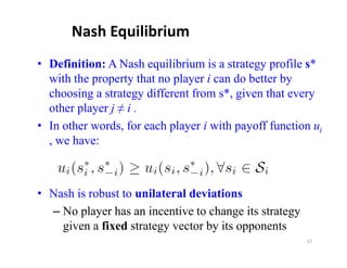 Nash Equilibrium
• Definition: A Nash equilibrium is a strategy profile s*
  with the property that no p y i can do better by
           p p y            player                 y
  choosing a strategy different from s*, given that every
  other player j ≠ i .
• In other words, for each player i with payoff function ui
  , we have:



• Nash is robust to unilateral deviations
  – No player has an incentive to change its strategy
    given a fixed strategy vector by its opponents
                                                        57
 