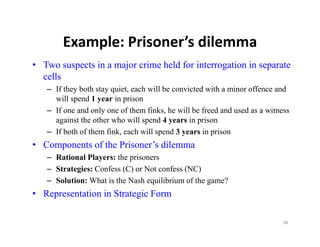 Example: Prisoner s dilemma
       Example: Prisoner’s dilemma
• Two suspects in a major crime held for interrogation in separate
  cells
   – If they both stay quiet, each will be convicted with a minor offence and
     will spend 1 year in prison
   – If one and only one of them finks, he will be freed and used as a witness
              d l          f h fi k h ill b f d d               d        i
     against the other who will spend 4 years in prison
   – If both of them fink, each will spend 3 years in prison
• Components of the Prisoner’s dilemma
   – Rational Players: the prisoners
   – Strategies: Confess (C) or Not confess (NC)
   – Solution: What is the Nash equilibrium of the game?
• Representation in Strategic Form

                                                                            58
 