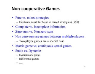 Non‐cooperative Games
• Pure vs. mixed strategies
   – Existence result for Nash in mixed strategies (1950)
        ste ce esu t o Nas           ed st ateg es ( 950)
• Complete vs. incomplete information
• Zero-sum vs. Non zero-sum
  Zero sum         zero sum
• Non zero-sum are games between multiple players
   – Two player games are a special case
• Matrix game vs. continuous kernel games
• Static vs. Dynamic
         vs
   – Evolutionary games
   – Differential games
   – …..
                                                            61
 