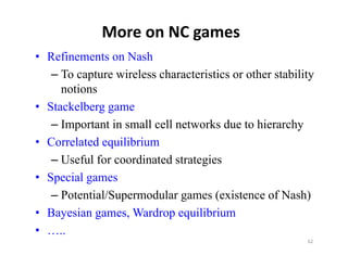 More on NC games
• Refinements on Nash
   – To capture wireless characteristics or other stability
     notions
• Stackelberg game
   – Important in small cell networks due to hierarchy
• Correlated equilibrium
   – Useful for coordinated strategies
• Special games
   – Potential/Supermodular games (existence of Nash)
• Bayesian games, Wardrop equilibrium
     y      g     ,        p q
• …..
                                                         62
 