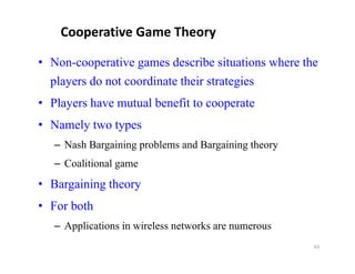 Cooperative Game Theory

• Non-cooperative games describe situations where the
  p aye s
  players do not coo d ate their strategies
              ot coordinate t e st ateg es
• Players have mutual benefit to cooperate
• Namely two types
   – Nash Bargaining problems and Bargaining theory
   – Coalitional game
• Bargaining theory
     g     g      y
• For both
   – A li ti
     Applications in wireless networks are numerous
                  i i l         t   k
                                                      63
 