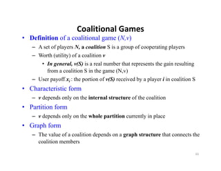 Coalitional Games
                       Coalitional Games
• Definition of a coalitional game (N,v)
   – A set of players N, a coalition S is a group of cooperating players
   – Worth (utility) of a coalition v
       • In general, v(S) is a real number that represents the gain resulting
         from a coalition S in the game (N,v)
   – User payoff xi : the portion of v(S) received by a player i in coalition S
• Characteristic form
   – vd
      depends only on the i t
           d    l     th internal structure of the coalition
                                l t t        f th     liti
• Partition form
   – v depends only on the whole partition currently in place
• Graph form
   – The value of a coalition depends on a graph structure that connects the
     coalition members

                                                                                  65
 