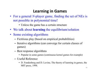 Learning in Games
• For a general N-player game, finding the set of NEs is
  not possible in polynomial time!
      • Unless the game has a certain structure
• We talk about learning the equilibrium/solution
• Some existing algorithms
   – Fictitious play (based on empirical probabilities)
   – Iterative algorithms (can converge for certain classes of
           i    l ih (                  f        i l         f
     games)
   – Best response algorithms
      • Popular in some games (continuous kernel games for example)
   – Useful Reference
      • D. Fundenberg and D. Levine, The theory of learning in games, the
        MIT press, 1998.
                                                                       68
 