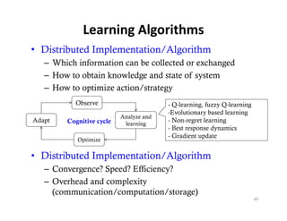 Learning Algorithms
• Distributed Implementation/Algorithm
   – Which information can be collected or exchanged
   – How to obtain knowledge and state of system
   – How to optimize action/strategy
           Observe                      - Q-learning, fuzzy Q-learning
                                        -Evolutionary based learning
                          Analyze and
Adapt   Cognitive cycle
          g        y       learning
                                        - Non-regret learning
                                        - Best response dynamics
                                        - Gradient update
           Optimize

• Di ib d Implementation/Algorithm
  Distributed I l    i /Al i h
   – Convergence? Speed? Efficiency?
   – O erhead and complexity
     Overhead     comple it
     (communication/computation/storage)
                                                                         69
 