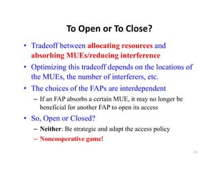To Open or To Close?
               To Open or To Close?
• Tradeoff between allocating resources and
  absorbing MUEs/reducing interference
• Optimizing this tradeoff depends on the locations of
  the MUEs, the number of interferers, etc.
   h          h       b    fi   f
• The choices of the FAPs are interdependent
   – If an FAP absorbs a certain MUE, it may no longer be
     beneficial for another FAP to open its access
• S O
  So, Open or Cl d?
              Closed?
   – Neither: Be strategic and adapt the access policy
   –NNoncooperative game!
                 ti         !
                                                            72
 